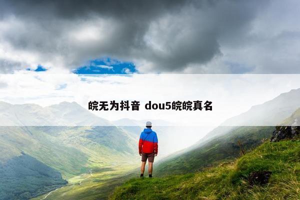 皖无为抖音 dou5皖皖真名