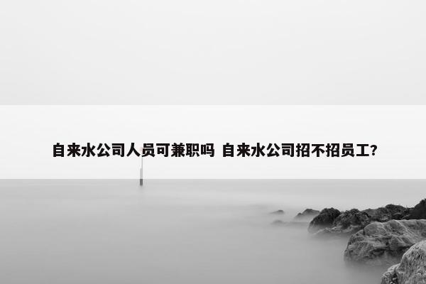 自来水公司人员可兼职吗 自来水公司招不招员工?