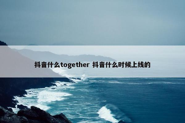 抖音什么together 抖音什么时候上线的