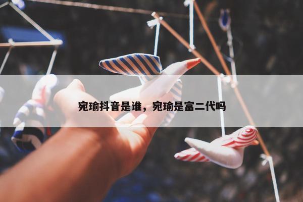 宛瑜抖音是谁，宛瑜是富二代吗