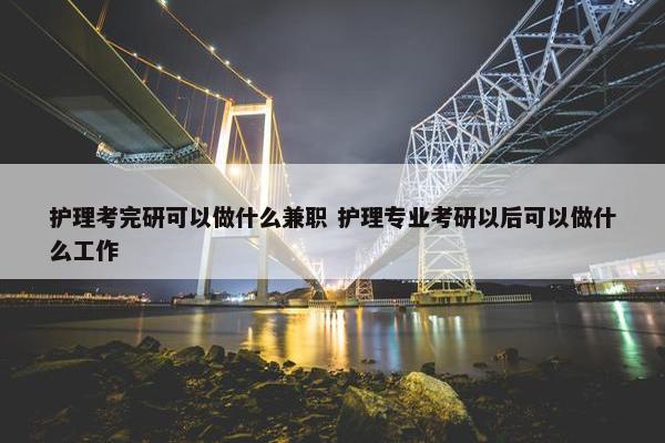 护理考完研可以做什么兼职 护理专业考研以后可以做什么工作