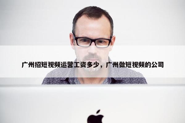 广州招短视频运营工资多少，广州做短视频的公司