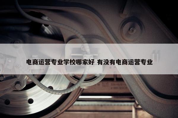 电商运营专业学校哪家好 有没有电商运营专业