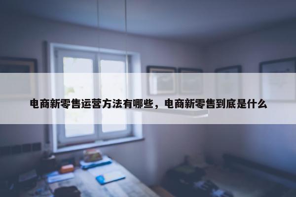 电商新零售运营方法有哪些，电商新零售到底是什么