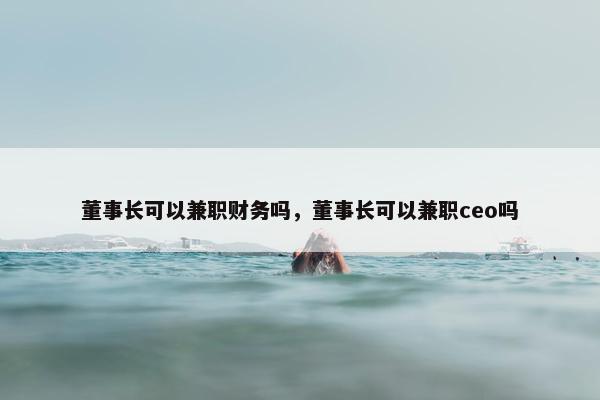 董事长可以兼职财务吗，董事长可以兼职ceo吗