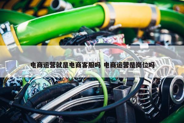 电商运营就是电商客服吗 电商运营是岗位吗