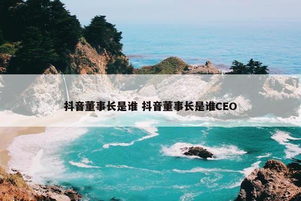 抖音董事长是谁 抖音董事长是谁CEO