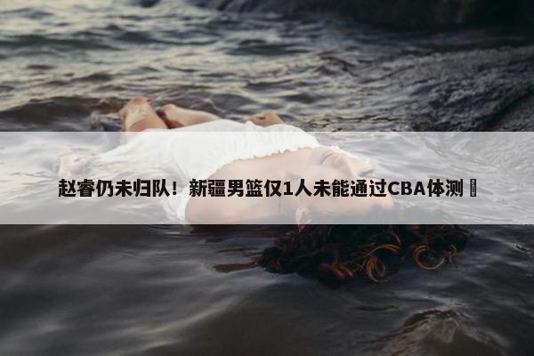 赵睿仍未归队！新疆男篮仅1人未能通过CBA体测 