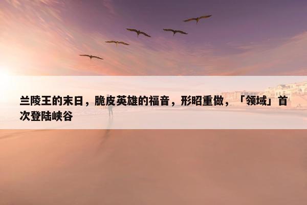 兰陵王的末日，脆皮英雄的福音，形昭重做，「领域」首次登陆峡谷