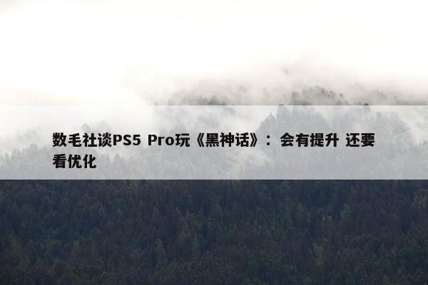 数毛社谈PS5 Pro玩《黑神话》：会有提升 还要看优化