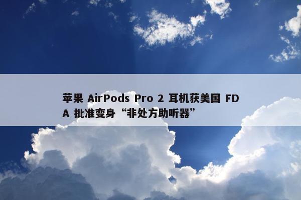 苹果 AirPods Pro 2 耳机获美国 FDA 批准变身“非处方助听器”