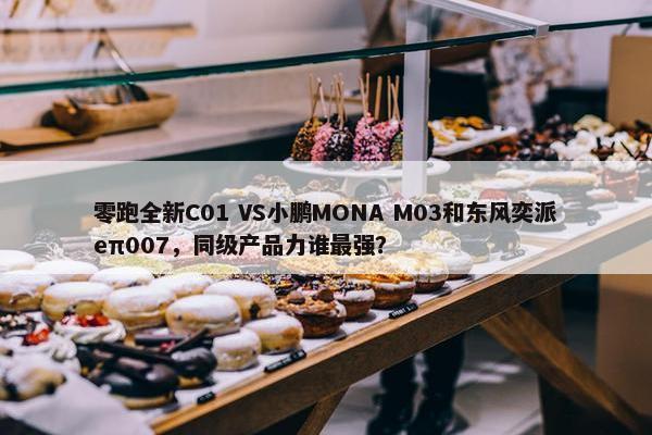 零跑全新C01 VS小鹏MONA M03和东风奕派eπ007，同级产品力谁最强？