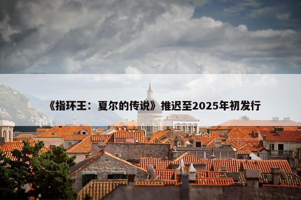 《指环王：夏尔的传说》推迟至2025年初发行