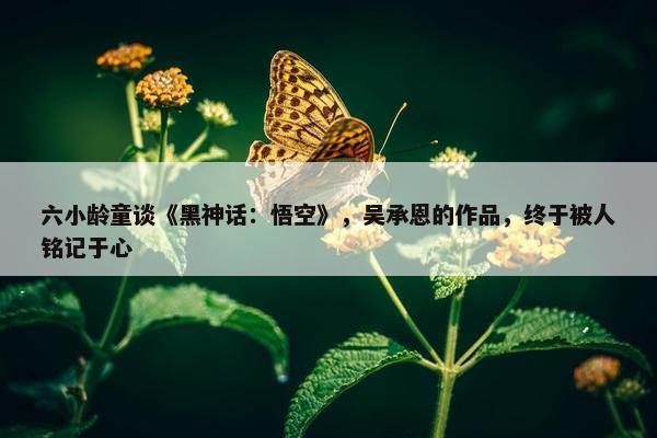 六小龄童谈《黑神话：悟空》，吴承恩的作品，终于被人铭记于心