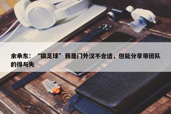 余承东：“搞足球”我是门外汉不合适，但能分享带团队的得与失