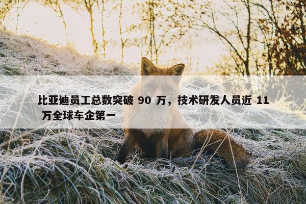 比亚迪员工总数突破 90 万，技术研发人员近 11 万全球车企第一