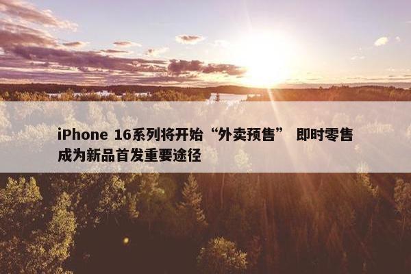 iPhone 16系列将开始“外卖预售” 即时零售成为新品首发重要途径