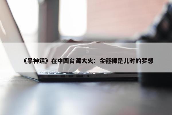 《黑神话》在中国台湾大火：金箍棒是儿时的梦想