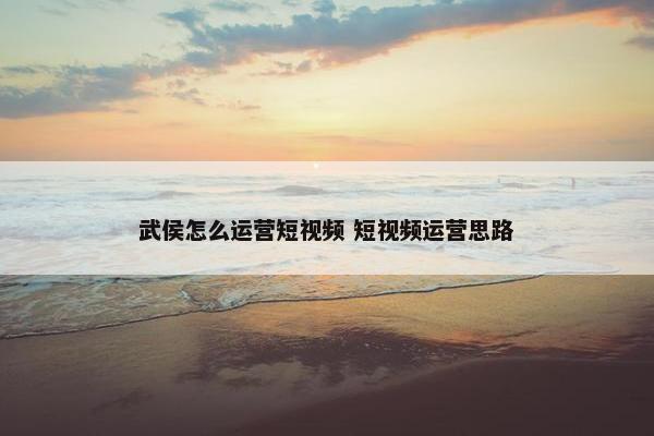 武侯怎么运营短视频 短视频运营思路