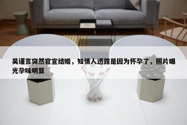 吴谨言突然官宣结婚，知情人透露是因为怀孕了，照片曝光孕味明显