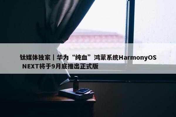 钛媒体独家｜华为“纯血”鸿蒙系统HarmonyOS NEXT将于9月底推出正式版