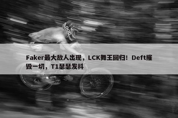 Faker最大敌人出现，LCK舞王回归！Deft摧毁一切，T1瑟瑟发抖