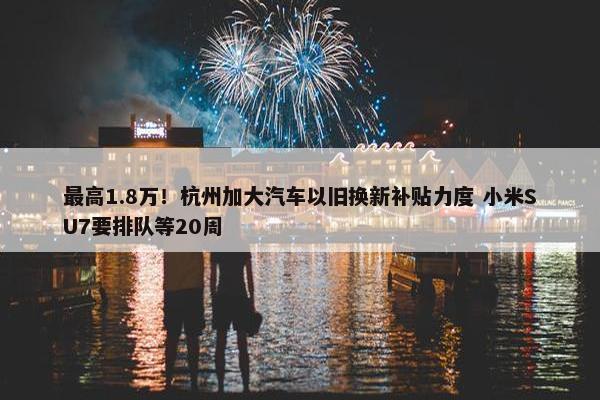 最高1.8万！杭州加大汽车以旧换新补贴力度 小米SU7要排队等20周