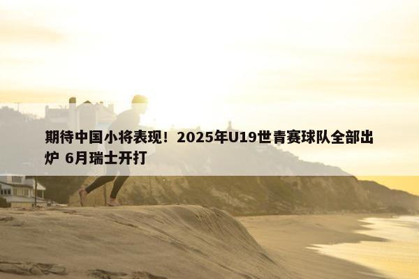 期待中国小将表现！2025年U19世青赛球队全部出炉 6月瑞士开打