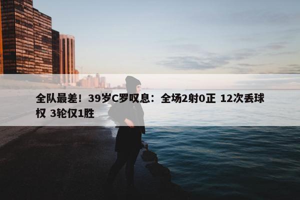 全队最差！39岁C罗叹息：全场2射0正 12次丢球权 3轮仅1胜