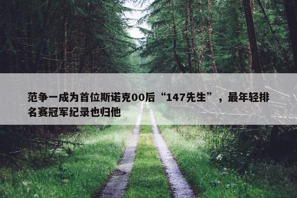 范争一成为首位斯诺克00后“147先生”，最年轻排名赛冠军纪录也归他