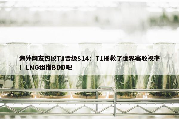 海外网友热议T1晋级S14：T1拯救了世界赛收视率！LNG租借BDD吧