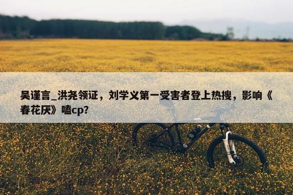 吴谨言_洪尧领证，刘学义第一受害者登上热搜，影响《春花厌》嗑cp？