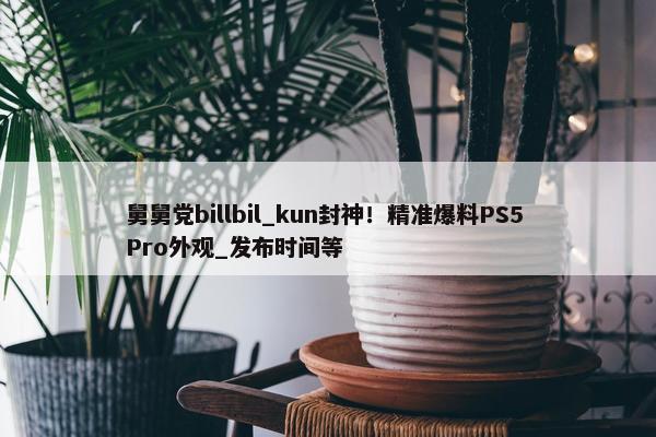 舅舅党billbil_kun封神！精准爆料PS5 Pro外观_发布时间等