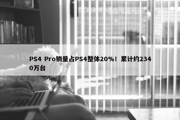 PS4 Pro销量占PS4整体20%！累计约2340万台