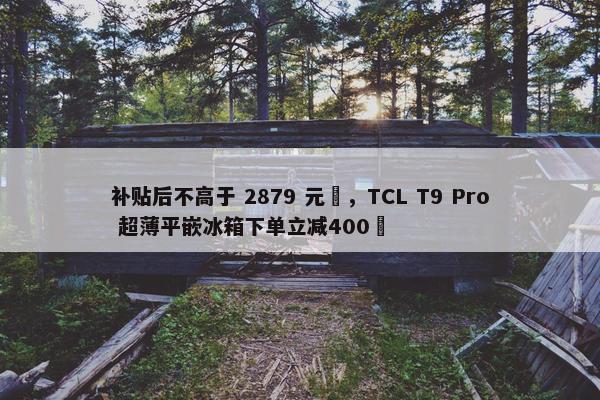 补贴后不高于 2879 元‏，TCL T9 Pro 超薄平嵌冰箱下单立减400‏