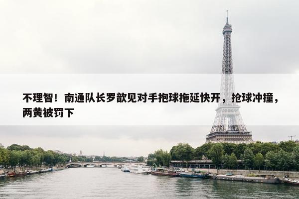 不理智！南通队长罗歆见对手抱球拖延快开，抢球冲撞，两黄被罚下