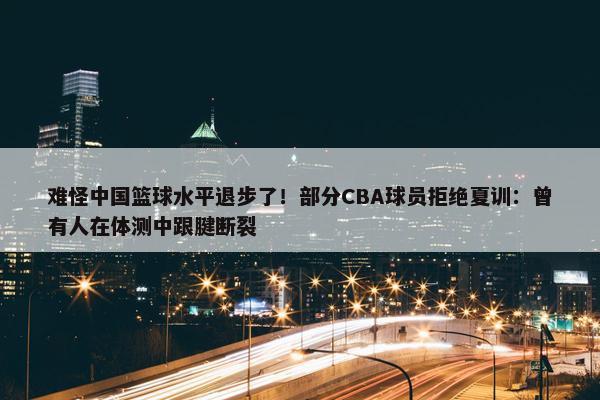 难怪中国篮球水平退步了！部分CBA球员拒绝夏训：曾有人在体测中跟腱断裂