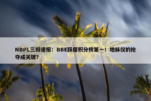 NBPL三排速报：BBE跃居积分榜第一！地脉仪的抢夺成关键？