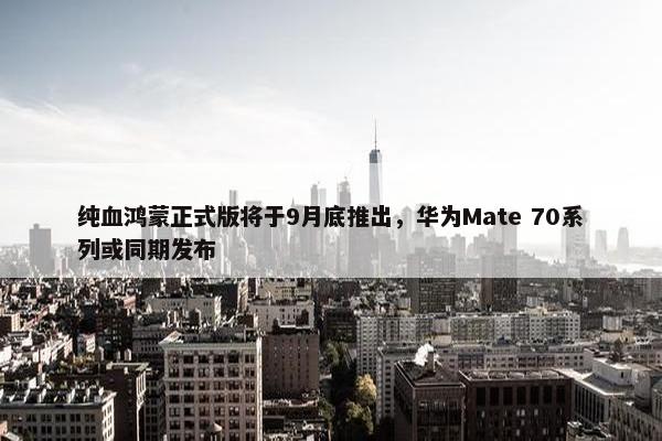 纯血鸿蒙正式版将于9月底推出，华为Mate 70系列或同期发布