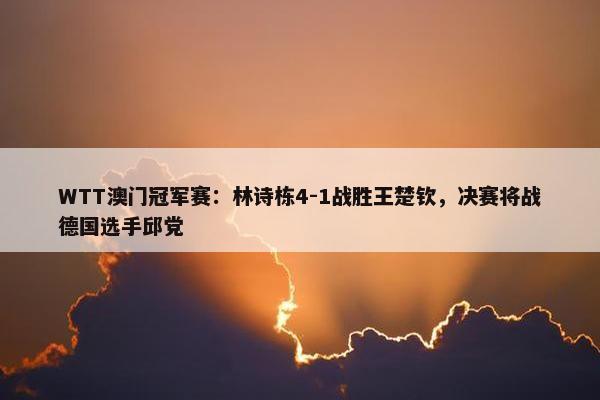 WTT澳门冠军赛：林诗栋4-1战胜王楚钦，决赛将战德国选手邱党