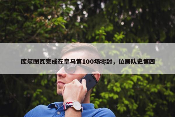 库尔图瓦完成在皇马第100场零封，位居队史第四