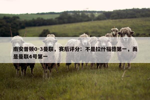 南安普顿0-3曼联，赛后评分：不是拉什福德第一，而是曼联4号第一