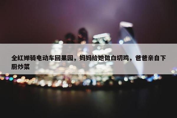 全红婵骑电动车回果园，妈妈给她做白切鸡，爸爸亲自下厨炒菜