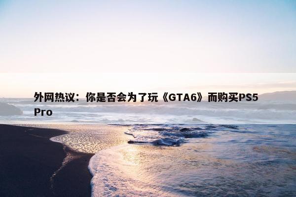 外网热议：你是否会为了玩《GTA6》而购买PS5 Pro