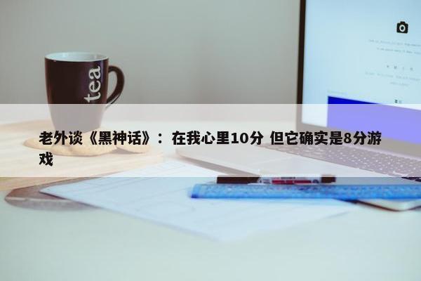 老外谈《黑神话》：在我心里10分 但它确实是8分游戏