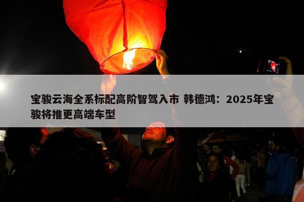 宝骏云海全系标配高阶智驾入市 韩德鸿：2025年宝骏将推更高端车型