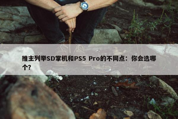 推主列举SD掌机和PS5 Pro的不同点：你会选哪个？