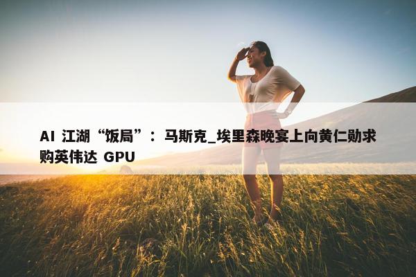 AI 江湖“饭局”：马斯克_埃里森晚宴上向黄仁勋求购英伟达 GPU