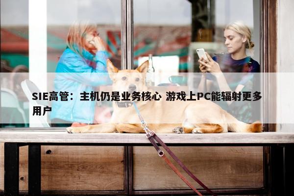 SIE高管：主机仍是业务核心 游戏上PC能辐射更多用户