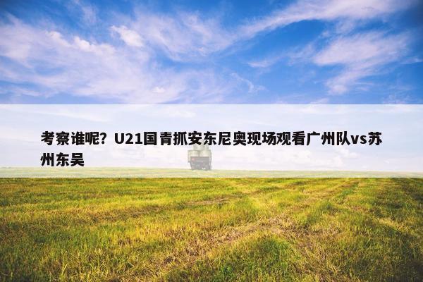 考察谁呢？U21国青抓安东尼奥现场观看广州队vs苏州东吴